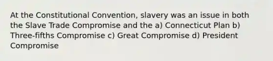 At the Constitutional Convention, slavery was an issue in both the Slave Trade Compromise and the a) Connecticut Plan b) Three-fifths Compromise c) Great Compromise d) President Compromise