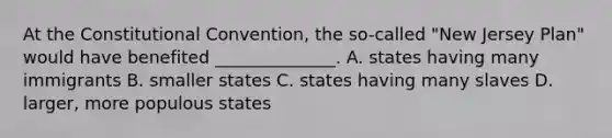 At the Constitutional Convention, the so-called "New Jersey Plan" would have benefited ______________. A. states having many immigrants B. smaller states C. states having many slaves D. larger, more populous states