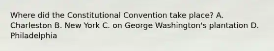 Where did the Constitutional Convention take place? A. Charleston B. New York C. on George Washington's plantation D. Philadelphia