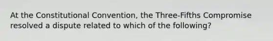 At the Constitutional Convention, the Three-Fifths Compromise resolved a dispute related to which of the following?