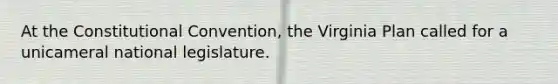 At the Constitutional Convention, the Virginia Plan called for a unicameral national legislature.