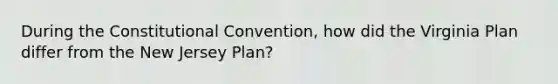 During the Constitutional Convention, how did the Virginia Plan differ from the New Jersey Plan?