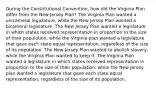 During the Constitutional Convention, how did the Virginia Plan differ from the New Jersey Plan? The Virginia Plan wanted a unicameral legislature, while the New Jersey Plan wanted a bicameral legislature. The New Jersey Plan wanted a legislature in which states received representation in proportion to the size of their population, while the Virginia plan wanted a legislature that gave each state equal representation, regardless of the size of its population. The New Jersey Plan wanted to abolish slavery, while the Virginia Plan wanted to keep it. The Virginia Plan wanted a legislature in which states received representation in proportion to the size of their population, while the New Jersey plan wanted a legislature that gave each state equal representation, regardless of the size of its population.