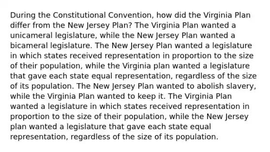 During the Constitutional Convention, how did the Virginia Plan differ from the New Jersey Plan? The Virginia Plan wanted a unicameral legislature, while the New Jersey Plan wanted a bicameral legislature. The New Jersey Plan wanted a legislature in which states received representation in proportion to the size of their population, while the Virginia plan wanted a legislature that gave each state equal representation, regardless of the size of its population. The New Jersey Plan wanted to abolish slavery, while the Virginia Plan wanted to keep it. The Virginia Plan wanted a legislature in which states received representation in proportion to the size of their population, while the New Jersey plan wanted a legislature that gave each state equal representation, regardless of the size of its population.