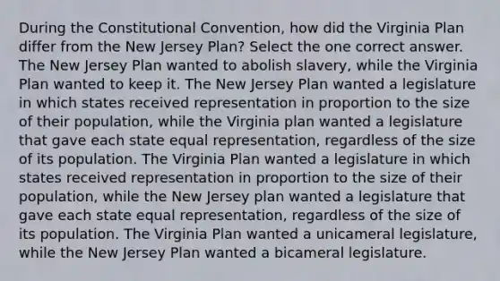 During the Constitutional Convention, how did the Virginia Plan differ from the New Jersey Plan? Select the one correct answer. The New Jersey Plan wanted to abolish slavery, while the Virginia Plan wanted to keep it. The New Jersey Plan wanted a legislature in which states received representation in proportion to the size of their population, while the Virginia plan wanted a legislature that gave each state equal representation, regardless of the size of its population. The Virginia Plan wanted a legislature in which states received representation in proportion to the size of their population, while the New Jersey plan wanted a legislature that gave each state equal representation, regardless of the size of its population. The Virginia Plan wanted a unicameral legislature, while the New Jersey Plan wanted a bicameral legislature.