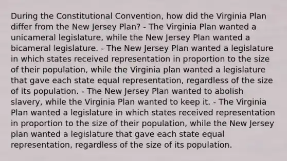 During the Constitutional Convention, how did the Virginia Plan differ from the New Jersey Plan? - The Virginia Plan wanted a unicameral legislature, while the New Jersey Plan wanted a bicameral legislature. - The New Jersey Plan wanted a legislature in which states received representation in proportion to the size of their population, while the Virginia plan wanted a legislature that gave each state equal representation, regardless of the size of its population. - The New Jersey Plan wanted to abolish slavery, while the Virginia Plan wanted to keep it. - The Virginia Plan wanted a legislature in which states received representation in proportion to the size of their population, while the New Jersey plan wanted a legislature that gave each state equal representation, regardless of the size of its population.