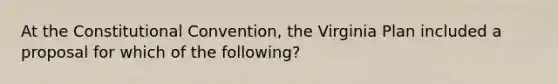 At <a href='https://www.questionai.com/knowledge/knd5xy61DJ-the-constitutional-convention' class='anchor-knowledge'>the constitutional convention</a>, the Virginia Plan included a proposal for which of the following?