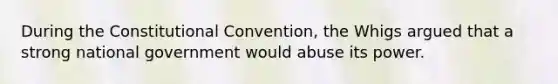 During the Constitutional Convention, the Whigs argued that a strong national government would abuse its power.