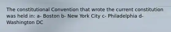 The constitutional Convention that wrote the current constitution was held in: a- Boston b- New York City c- Philadelphia d- Washington DC