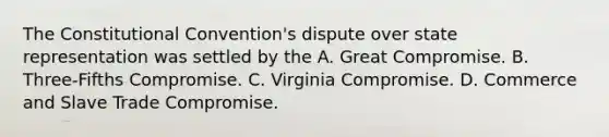 The Constitutional Convention's dispute over state representation was settled by the A. Great Compromise. B. Three-Fifths Compromise. C. Virginia Compromise. D. Commerce and Slave Trade Compromise.