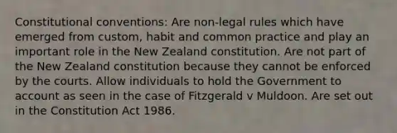 Constitutional conventions: Are non-legal rules which have emerged from custom, habit and common practice and play an important role in the New Zealand constitution. Are not part of the New Zealand constitution because they cannot be enforced by the courts. Allow individuals to hold the Government to account as seen in the case of Fitzgerald v Muldoon. Are set out in the Constitution Act 1986.