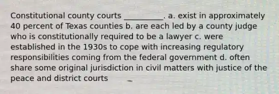 Constitutional county courts __________. a. exist in approximately 40 percent of Texas counties b. are each led by a county judge who is constitutionally required to be a lawyer c. were established in the 1930s to cope with increasing regulatory responsibilities coming from the federal government d. often share some original jurisdiction in civil matters with justice of the peace and district courts