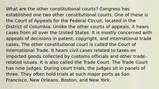 What are the other constitutional courts? Congress has established one two other constitutional courts. One of these is the Court of Appeals for the Federal Circuit, located in the District of Columbia. Unlike the other courts of appeals, it hears cases from all over the United States. It is mostly concerned with appeals of decisions in patent, copyright, and international trade cases. The other constitutional court is called the Court of International Trade. It hears civil cases related to taxes on imported goods collected by customs officials and other trade-related issues. It is also called the Trade Court. The Trade Court has nine judges. During court trials, the judges sit in panels of three. They often hold trials at such major ports as San Francisco, New Orleans, Boston, and New York.