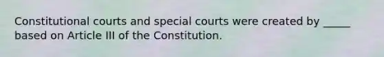 Constitutional courts and special courts were created by _____ based on Article III of the Constitution.