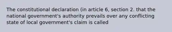 The constitutional declaration (in article 6, section 2. that the national government's authority prevails over any conflicting state of local government's claim is called