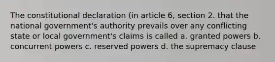 The constitutional declaration (in article 6, section 2. that the national government's authority prevails over any conflicting state or local government's claims is called a. granted powers b. concurrent powers c. reserved powers d. the supremacy clause