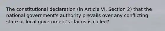 The constitutional declaration (in Article VI, Section 2) that the national government's authority prevails over any conflicting state or local government's claims is called?