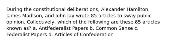 During the constitutional deliberations, Alexander Hamilton, James Madison, and John Jay wrote 85 articles to sway public opinion. Collectively, which of the following are these 85 articles known as? a. Antifederalist Papers b. Common Sense c. Federalist Papers d. Articles of Confederation