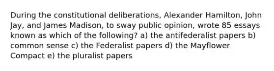 During the constitutional deliberations, Alexander Hamilton, John Jay, and James Madison, to sway public opinion, wrote 85 essays known as which of the following? a) the antifederalist papers b) common sense c) the Federalist papers d) the Mayflower Compact e) the pluralist papers