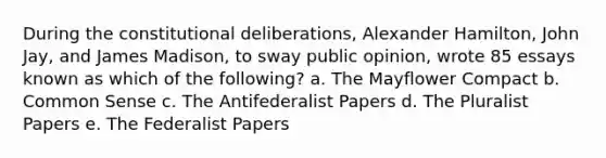 During the constitutional deliberations, Alexander Hamilton, John Jay, and James Madison, to sway public opinion, wrote 85 essays known as which of the following? a. The Mayflower Compact b. Common Sense c. The Antifederalist Papers d. The Pluralist Papers e. The Federalist Papers