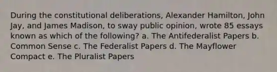 During the constitutional deliberations, Alexander Hamilton, John Jay, and James Madison, to sway public opinion, wrote 85 essays known as which of the following? a. The Antifederalist Papers b. Common Sense c. The Federalist Papers d. The Mayflower Compact e. The Pluralist Papers