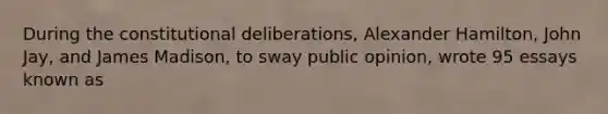 During the constitutional deliberations, Alexander Hamilton, John Jay, and James Madison, to sway public opinion, wrote 95 essays known as