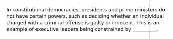 In constitutional democracies, presidents and prime ministers do not have certain powers, such as deciding whether an individual charged with a criminal offense is guilty or innocent. This is an example of executive leaders being constrained by __________.