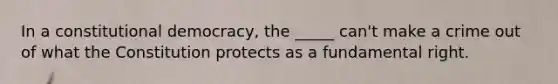 In a constitutional democracy, the _____ can't make a crime out of what the Constitution protects as a fundamental right.