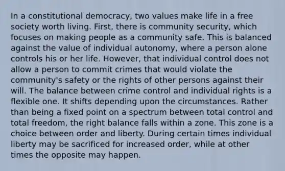 In a constitutional democracy, two values make life in a free society worth living. First, there is community security, which focuses on making people as a community safe. This is balanced against the value of individual autonomy, where a person alone controls his or her life. However, that individual control does not allow a person to commit crimes that would violate the community's safety or the rights of other persons against their will. The balance between crime control and individual rights is a flexible one. It shifts depending upon the circumstances. Rather than being a fixed point on a spectrum between total control and total freedom, the right balance falls within a zone. This zone is a choice between order and liberty. During certain times individual liberty may be sacrificed for increased order, while at other times the opposite may happen.