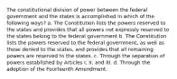 The constitutional division of power between the federal government and the states is accomplished in which of the following ways? a. The Constitution lists the powers reserved to the states and provides that all powers not expressly reserved to the states belong to the federal government b. The Constitution lists the powers reserved to the federal government, as well as those denied to the states, and provides that all remaining powers are reserved to the states. c. Through the separation of powers established by Articles I, II, and III. d. Through the adoption of the Fourteenth Amendment.