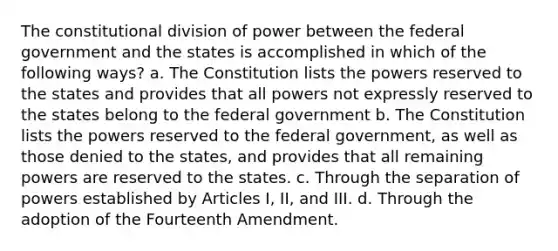 The constitutional division of power between the federal government and the states is accomplished in which of the following ways? a. The Constitution lists the powers reserved to the states and provides that all powers not expressly reserved to the states belong to the federal government b. The Constitution lists the powers reserved to the federal government, as well as those denied to the states, and provides that all remaining powers are reserved to the states. c. Through the separation of powers established by Articles I, II, and III. d. Through the adoption of the Fourteenth Amendment.