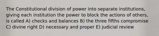 The Constitutional division of power into separate institutions, giving each institution the power to block the actions of others, is called A) checks and balances B) the three fifths compromise C) divine right D) necessary and proper E) judicial review