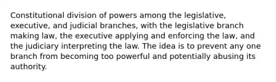 Constitutional division of powers among the legislative, executive, and judicial branches, with the legislative branch making law, the executive applying and enforcing the law, and the judiciary interpreting the law. The idea is to prevent any one branch from becoming too powerful and potentially abusing its authority.