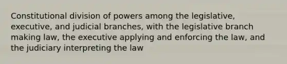 Constitutional division of powers among the legislative, executive, and judicial branches, with the legislative branch making law, the executive applying and enforcing the law, and the judiciary interpreting the law