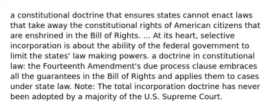 a constitutional doctrine that ensures states cannot enact laws that take away the constitutional rights of American citizens that are enshrined in the Bill of Rights. ... At its heart, selective incorporation is about the ability of the federal government to limit the states' law making powers. a doctrine in constitutional law: the Fourteenth Amendment's due process clause embraces all the guarantees in the Bill of Rights and applies them to cases under state law. Note: The total incorporation doctrine has never been adopted by a majority of the U.S. Supreme Court.