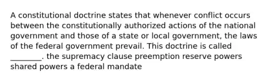 A constitutional doctrine states that whenever conflict occurs between the constitutionally authorized actions of the national government and those of a state or local government, the laws of the federal government prevail. This doctrine is called ________. the supremacy clause preemption reserve powers shared powers a federal mandate