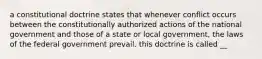 a constitutional doctrine states that whenever conflict occurs between the constitutionally authorized actions of the national government and those of a state or local government, the laws of the federal government prevail. this doctrine is called __