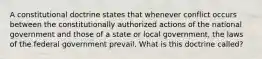 A constitutional doctrine states that whenever conflict occurs between the constitutionally authorized actions of the national government and those of a state or local government, the laws of the federal government prevail. What is this doctrine called?