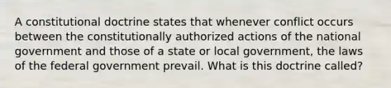 A constitutional doctrine states that whenever conflict occurs between the constitutionally authorized actions of the national government and those of a state or local government, the laws of the federal government prevail. What is this doctrine called?