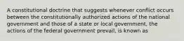 A constitutional doctrine that suggests whenever conflict occurs between the constitutionally authorized actions of the national government and those of a state or local government, the actions of the federal government prevail, is known as