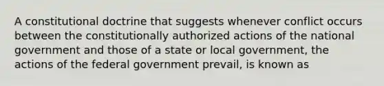 A constitutional doctrine that suggests whenever conflict occurs between the constitutionally authorized actions of the national government and those of a state or local government, the actions of the federal government prevail, is known as