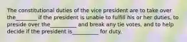 The constitutional duties of the vice president are to take over the________ if the president is unable to fulfill his or her duties, to preside over the__________ and break any tie votes, and to help decide if the president is__________ for duty.