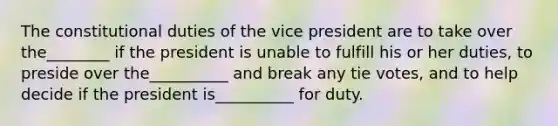 The constitutional duties of the vice president are to take over the________ if the president is unable to fulfill his or her duties, to preside over the__________ and break any tie votes, and to help decide if the president is__________ for duty.