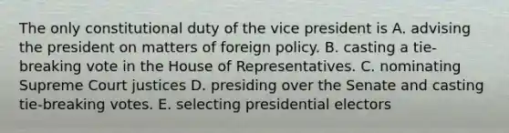 The only constitutional duty of the vice president is A. advising the president on matters of foreign policy. B. casting a tie-breaking vote in the House of Representatives. C. nominating Supreme Court justices D. presiding over the Senate and casting tie-breaking votes. E. selecting presidential electors