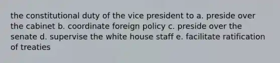 the constitutional duty of the vice president to a. preside over the cabinet b. coordinate foreign policy c. preside over the senate d. supervise the white house staff e. facilitate ratification of treaties