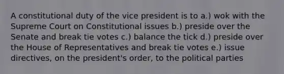 A constitutional duty of the vice president is to a.) wok with the Supreme Court on Constitutional issues b.) preside over the Senate and break tie votes c.) balance the tick d.) preside over the House of Representatives and break tie votes e.) issue directives, on the president's order, to the political parties