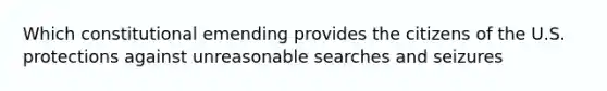 Which constitutional emending provides the citizens of the U.S. protections against unreasonable searches and seizures