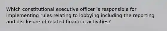 Which constitutional executive officer is responsible for implementing rules relating to lobbying including the reporting and disclosure of related financial activities?