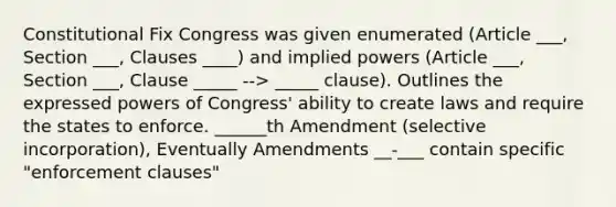 Constitutional Fix Congress was given enumerated (Article ___, Section ___, Clauses ____) and implied powers (Article ___, Section ___, Clause _____ --> _____ clause). Outlines the expressed powers of Congress' ability to create laws and require the states to enforce. ______th Amendment (selective incorporation), Eventually Amendments __-___ contain specific "enforcement clauses"