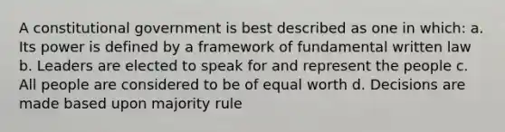 A constitutional government is best described as one in which: a. Its power is defined by a framework of fundamental written law b. Leaders are elected to speak for and represent the people c. All people are considered to be of equal worth d. Decisions are made based upon majority rule